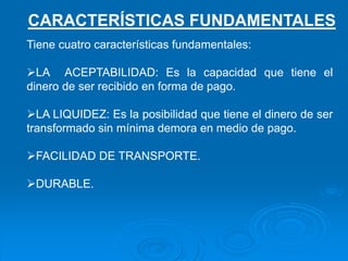 Tiene cuatro características fundamentales:
LA ACEPTABILIDAD: Es la capacidad que tiene el
dinero de ser recibido en forma de pago.
LA LIQUIDEZ: Es la posibilidad que tiene el dinero de ser
transformado sin mínima demora en medio de pago.
FACILIDAD DE TRANSPORTE.
DURABLE.
CARACTERÍSTICAS FUNDAMENTALES
 