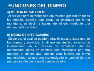 a) MEDIDA DE VALORES:
Al ser el dinero la mercancía equivalente general de todas
las demás, permite que estas se expresen en forma
monetaria, es decir, a través, del dinero mediante una
denominada cantidad
b) MEDIO DE INTERCAMBIO:
Medio por el cual se pueden adquirir todos y cada uno de
los bienes y servicios. El dinero en efectivo sirve como
intermediario en el proceso de circulación de las
mercancías; antes de cambiar una mercancía por otra
aparece el dinero que cumple esta función en forma
momentánea, ya que una vez realizado el cambio de una
mercancía interviene en el cambio de otra.
FUNCIONES DEL DINERO
 