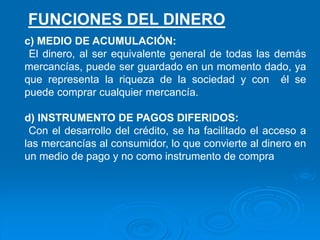 c) MEDIO DE ACUMULACIÓN:
El dinero, al ser equivalente general de todas las demás
mercancías, puede ser guardado en un momento dado, ya
que representa la riqueza de la sociedad y con él se
puede comprar cualquier mercancía.
d) INSTRUMENTO DE PAGOS DIFERIDOS:
Con el desarrollo del crédito, se ha facilitado el acceso a
las mercancías al consumidor, lo que convierte al dinero en
un medio de pago y no como instrumento de compra
FUNCIONES DEL DINERO
 