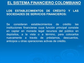 LOS ESTABLECIMIENTOS DE CRÉDITO Y LAS
SOCIEDADES DE SERVICIOS FINANCIEROS:
Se consideran establecimientos de crédito las
instituciones financieras cuya función principal consiste
en captar en moneda legal recursos del público en
depósitos, a la vista o a término, para colocarlos
nuevamente a través de préstamos, descuentos,
anticipos u otras operaciones activas de crédito.
EL SISTEMA FINANCIERO COLOMBIANO
 