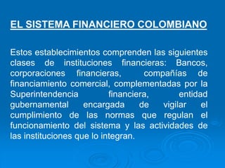 Estos establecimientos comprenden las siguientes
clases de instituciones financieras: Bancos,
corporaciones financieras, compañías de
financiamiento comercial, complementadas por la
Superintendencia financiera, entidad
gubernamental encargada de vigilar el
cumplimiento de las normas que regulan el
funcionamiento del sistema y las actividades de
las instituciones que lo integran.
EL SISTEMA FINANCIERO COLOMBIANO
 
