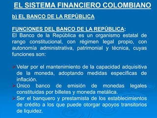 b) EL BANCO DE LA REPÚBLICA
FUNCIONES DEL BANCO DE LA REPÚBLICA:
El Banco de la República es un organismo estatal de
rango constitucional, con régimen legal propio, con
autonomía administrativa, patrimonial y técnica, cuyas
funciones son:
Velar por el mantenimiento de la capacidad adquisitiva
de la moneda, adoptando medidas específicas de
inflación.
Único banco de emisión de monedas legales
constituidas por billetes y moneda metálica.
Ser el banquero y prestamista de los establecimientos
de crédito a los que puede otorgar apoyos transitorios
de liquidez.
EL SISTEMA FINANCIERO COLOMBIANO
 