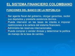 FUNCIONES DEL BANCO DE LA REPÚBLICA:
Ser agente fiscal del gobierno, otorgar garantías, recibir
sus depósitos y prestarle asistencia técnica.
Puede intervenir en las tasas de interés e imponer
restricciones a la cartera del sistema financiero.
Administra las reservas internacionales.
Puede comprar o vender divisas y determinar la política
de manejo de la tasa de cambio.
EL SISTEMA FINANCIERO COLOMBIANO
 
