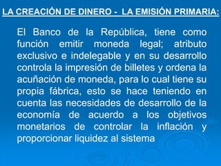 El Banco de la República, tiene como
función emitir moneda legal; atributo
exclusivo e indelegable y en su desarrollo
controla la impresión de billetes y ordena la
acuñación de moneda, para lo cual tiene su
propia fábrica, esto se hace teniendo en
cuenta las necesidades de desarrollo de la
economía de acuerdo a los objetivos
monetarios de controlar la inflación y
proporcionar liquidez al sistema
LA CREACIÓN DE DINERO - LA EMISIÓN PRIMARIA:
 