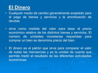 • Cualquier medio de cambio generalmente aceptado para
el pago de bienes y servicios y la amortización de
deudas.
• sirve como medida del valor para tasar el precio
económico relativo de los distintos bienes y servicios. El
número de unidades monetarias requeridas para
comprar un bien se denomina precio del bien.
• El dinero es el patrón que sirve para comparar el valor
de todas las mercancías y es la unidad de cuenta que
permite medir el resultado de las diferentes actividades
económicas.
El Dinero
 