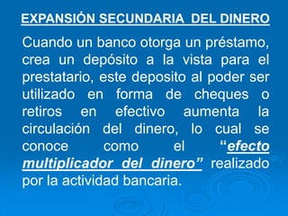 Cuando un banco otorga un préstamo,
crea un depósito a la vista para el
prestatario, este deposito al poder ser
utilizado en forma de cheques o
retiros en efectivo aumenta la
circulación del dinero, lo cual se
conoce como el “efecto
multiplicador del dinero” realizado
por la actividad bancaria.
EXPANSIÓN SECUNDARIA DEL DINERO
 