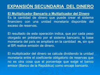 El Multiplicador Bancario o Multiplicador del Dinero
Es la cantidad de dinero que puede crear el sistema
financiero con una unidad monetaria disponible del
exceso de reservas.
El resultado de esta operación indica, que por cada peso
otorgado en préstamo por el sistema bancario, la base
monetaria del país se ampliará en la cantidad m, sin que
el BR realice emisión de dinero.
El multiplicador del dinero se calcula dividiendo la unidad
monetaria entre el coeficiente obligatorio de reservas que
no es otra cosa que el porcentaje que exige el banco
emisor (Banco de la República) como encaje bancario.
EXPANSIÓN SECUNDARIA DEL DINERO
 