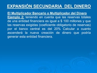 El Multiplicador Bancario o Multiplicador del Dinero
Ejemplo 2: teniendo en cuenta que las reservas totales
de una entidad financiera es igual a $ 100 millones y que
las reservas exigidas (coeficiente obligatorio de reservas)
por el banco central es del 20% Calcular a cuanto
ascenderá la nueva creación de dinero que podría
generar esta entidad financiera.
EXPANSIÓN SECUNDARIA DEL DINERO
 