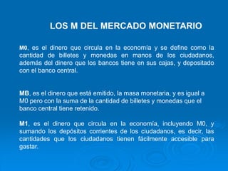 LOS M DEL MERCADO MONETARIO
M0, es el dinero que circula en la economía y se define como la
cantidad de billetes y monedas en manos de los ciudadanos,
además del dinero que los bancos tiene en sus cajas, y depositado
con el banco central.
MB, es el dinero que está emitido, la masa monetaria, y es igual a
M0 pero con la suma de la cantidad de billetes y monedas que el
banco central tiene retenido.
M1, es el dinero que circula en la economía, incluyendo M0, y
sumando los depósitos corrientes de los ciudadanos, es decir, las
cantidades que los ciudadanos tienen fácilmente accesible para
gastar.
 