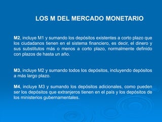 LOS M DEL MERCADO MONETARIO
M2, incluye M1 y sumando los depósitos existentes a corto plazo que
los ciudadanos tienen en el sistema financiero, es decir, el dinero y
sus substitutos más o menos a corto plazo, normalmente definido
con plazos de hasta un año.
M3, incluye M2 y sumando todos los depósitos, incluyendo depósitos
a más largo plazo.
M4, incluye M3 y sumando los depósitos adicionales, como pueden
ser los depósitos que extranjeros tienen en el país y los depósitos de
los ministerios gubernamentales.
 