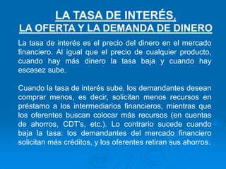 La tasa de interés es el precio del dinero en el mercado
financiero. Al igual que el precio de cualquier producto,
cuando hay más dinero la tasa baja y cuando hay
escasez sube.
Cuando la tasa de interés sube, los demandantes desean
comprar menos, es decir, solicitan menos recursos en
préstamo a los intermediarios financieros, mientras que
los oferentes buscan colocar más recursos (en cuentas
de ahorros, CDT’s, etc.). Lo contrario sucede cuando
baja la tasa: los demandantes del mercado financiero
solicitan más créditos, y los oferentes retiran sus ahorros.
LA TASA DE INTERÉS,
LA OFERTA Y LA DEMANDA DE DINERO
 