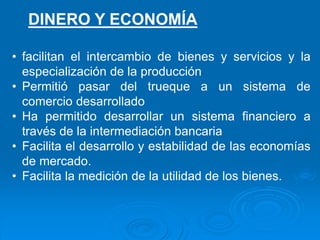 • facilitan el intercambio de bienes y servicios y la
especialización de la producción
• Permitió pasar del trueque a un sistema de
comercio desarrollado
• Ha permitido desarrollar un sistema financiero a
través de la intermediación bancaria
• Facilita el desarrollo y estabilidad de las economías
de mercado.
• Facilita la medición de la utilidad de los bienes.
DINERO Y ECONOMÍA
 