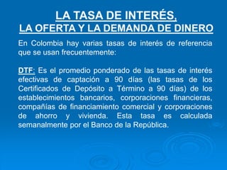 En Colombia hay varias tasas de interés de referencia
que se usan frecuentemente:
DTF: Es el promedio ponderado de las tasas de interés
efectivas de captación a 90 días (las tasas de los
Certificados de Depósito a Término a 90 días) de los
establecimientos bancarios, corporaciones financieras,
compañías de financiamiento comercial y corporaciones
de ahorro y vivienda. Esta tasa es calculada
semanalmente por el Banco de la República.
LA TASA DE INTERÉS,
LA OFERTA Y LA DEMANDA DE DINERO
 