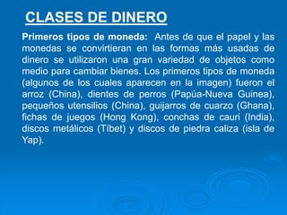 Primeros tipos de moneda: Antes de que el papel y las
monedas se convirtieran en las formas más usadas de
dinero se utilizaron una gran variedad de objetos como
medio para cambiar bienes. Los primeros tipos de moneda
(algunos de los cuales aparecen en la imagen) fueron el
arroz (China), dientes de perros (Papúa-Nueva Guinea),
pequeños utensilios (China), guijarros de cuarzo (Ghana),
fichas de juegos (Hong Kong), conchas de cauri (India),
discos metálicos (Tíbet) y discos de piedra caliza (isla de
Yap).
CLASES DE DINERO
 
