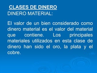 CLASES DE DINERO
DINERO MATERIAL:
El valor de un bien considerado como
dinero material es el valor del material
que contiene. Los principales
materiales utilizados en esta clase de
dinero han sido el oro, la plata y el
cobre.
 
