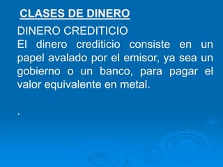 DINERO CREDITICIO
El dinero crediticio consiste en un
papel avalado por el emisor, ya sea un
gobierno o un banco, para pagar el
valor equivalente en metal.
.
CLASES DE DINERO
 