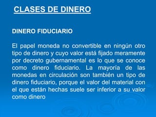 DINERO FIDUCIARIO
El papel moneda no convertible en ningún otro
tipo de dinero y cuyo valor está fijado meramente
por decreto gubernamental es lo que se conoce
como dinero fiduciario. La mayoría de las
monedas en circulación son también un tipo de
dinero fiduciario, porque el valor del material con
el que están hechas suele ser inferior a su valor
como dinero
CLASES DE DINERO
 