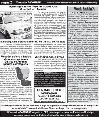 Página 2               Vereador CATANESE                             (A honestidade sempre foi a marca de nosso trabalho)

            Implantação de um Posto da Guarda Civil
                     Municipal em Arcadas
                                                         Em vista dos problemas de falta de                  * Que CATANESE foi quem sugeriu
                                                   segurança no bairro, solicitamos ao Prefeito
                                                                                                      melhorias no abrigo do ponto de ônibus de
                                                   Municipal de Amparo, estudo visando a
                                                   instalação da GCM para o Distrito de Arcadas,      Arcadas, como a pintura e a colocação de
                                                   sendo que a necessidade da corporação no           um “lixinho” para que as pessoas possam
                                                   local traria muita segurança para todos os         jogar o lixo em local próprio.
                                                   moradores de Arcadas. Pedimos o estudo e, a               * Que o Vereador Catanese solicita a
                                                   implantação da GCM em Arcadas, e o aumento         abertura da biblioteca municipal no distrito
                                                   das rondas no distrito. Também solicitamos que     de Arcadas e Três Pontes. Com a criação
                                                   a Prefeitura Municipal adquira uma VAN (Saúde      da biblioteca, nossos jovens poderão adquirir
                                                   Família Zona Rural) para a possibilidade de não
                                                                                                      o hábito da leitura, nossa idéia é contar com
                                                   havendo a efetivação da GCM para o Distrito
                                                   de Arcadas, desenvolva o posto móvel da GCM        o apoio da população do Distrito através de
                                                   para atuar com mais frequência no bairro. Em       doações de livros.
                                                   Brasília, entregamos requerimentos visando                * Que o Vereador Catanese pediu a
                                                   obter 2 Vans, (transporte social), para serem      regularização da coleta de lixo na zona rural,
                                                   usadas para esse objetivo.                         bem como nos distritos de Arcadas e Três
                                                                                                      Pontes. O Vereador disse que ultimamente
Mais segurança (patrulhamento) no Distrito de Arcadas                                                 as áreas rurais estão sendo muito
       O Vereador Catanese sempre preocu-          aumente seu patrulhamento nos Distritos. Em        prejudicadas com a demora do recolhimento
pado com a segurança de Amparo e de seus           programa exibido na Rádio Difusora de Amparo,      do lixo doméstico. Pedimos atenção aos
Distritos, vem lutando para que a Prefeitura Mu-   o vereador recebeu “várias solicitações” de        bairros da Dobrada, Varginha, Palhares,
nicipal dê uma maior tranquilidade aos             moradores de Arcadas no intuito de obter mais      Fazenda do Túnel, Marchiori, Vista Alegre,
moradores de Arcadas, pedindo através de           segurança mais segurança. Em visita nas ruas       Ch. Ancona, Flor da Porcelana, Jardim
indicação ao Prefeito Municipal para que a GCM     do bairro conversamos com vários munnícipes.       Guarani e Jardim S. Sebastião.
                                                                                                             * Que o Vereador Catanese pediu ao
 Vereador solicita câmeras                          Autonomia aos Distritos                           Governo do Estado o Poupa Tempo Móvel por
    de segurança para o                                  Deve ser dado uma maior autonomia ao         um mês, a fim de facilitar a feitura de
                                                                                                      documentos RG, e demais certidões, etc. o
    Distrito de Arcadas                            subprefeito de Arcadas e de Três Pontes. Deve
                                                                                                      que facilitaria todos os moradores.
                                                   ser ressaltado que a Câmara Municipal de
   (pontos estratégicos)                           Amparo aprovou através do meu Projeto de Lei              * Que o Vereador Catanese quer co-
       Atualmente, as                              emenda maior para os distritos, portanto a falta   leta de lixos eletrônicos nos Distrito de Ar-
câmeras de segu-                                   de dinheiro não deve ser o problema para a falta   cadas e Três Pontes, bem como a distribui-
rança têm alcançado                                de benefícios.                                     ção da Cartilha sobre o Lixo Eletrônico nas
êxito em vários locais.                                                                               escolas municipais dos Distritos, e UBS de
                                                   O Vereador CATANESE pede cursos do                 Arcadas.
Muitas cidades tem
                                                   SEBRAE nos Distritos de Arcadas e Três                    * Que o Vereador Catanese pediu a
optado por essa, grande
aliada ao combate à
                                                   Pontes para as cooperativas de artesana-           contratação de médicos especialistas para
criminalidade. Com base                            to e chuchu e para o empreededor indivi-           ampliar consulta nas unidades de saúde de
nestas idéias, o vereador                          dual, uma vez que, muitos benefícios po-           Arcadas, e de Três Pontes. Segundo o
CATANESE que sempre lutou                          dem ser conseguidos através deste, prin-           Vereador a contratação destes profissionais
para que todos tenham um                           cipalmente a aposentadoria.                        trará uma maior celeridade ao agendamento
mínimo de segurança solicitou em indicação,                                                           das consultas.
estude a possibilidade de estarem colocando                                                                  * Que através de indicação, o Vereador
várias câmeras de segurança em vários pontos            CONTATO COM O                                 Catanese solicitou para que a Municipalida-
estratégicos do Distrito de Arcadas, em                                                               de coloque um policiamento efetivo para o
especial na rodovia SP-95, ao longo do trecho             VEREADOR                                    distrito de Arcadas, pois, segundo o verea-
que atravessa o Distrito.                               Fones: (19) 3807-2466                         dor, a presença constante da Polícia Militar
       Em Três Pontes não foi diferete, também                                                        inibirá várias ocorrências desagradáveis no
                                                          Cel. (19) 9724-1102                         Distrito. Entegamos à GCM sugestão dos
solicitamos estudos para a implantação de
câmeras de segurança.
                                                    e-mail: rogerio.catanese@ig.com.br                horários para patrulhamentos.

 “A transparência de nosso mandato é algo que gosto de compartilhar com os munícipes de
           nossa cidade”. Nosso trabalho na Câmara é limpo claro e transparente
          O Vereador CATANESE sugeriu ao DER que em parceria com a Prefeitura Municipal
               construa passarelas no Distrito de Arcadas para evitar atropelamentos
 