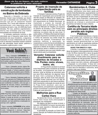 (Quem não fica em Amparo, não pode conhecer
           os problemas de nosso município)                                          Vereador CATANESE                               Página 3

   Catanese solicita a                                Projeto de inserção de                             Bandeirantes A. Clube
 construção de lombadas                                Capacitação para as                                 Em relação ao Clube Bandeirantes de
                                                                                                     Arcadas, solicitamos uma maior ajuda ao
                                                             famílias                                querido Clube Bandeirantes, especialmente nos
  no Bairro da Dobrada                                   O Vereador Catanese solicitou Projeto de
                                                                                                     projetos esportivos, como o futsal e o futebol
       Segundo o Vereador, no bairro da            inserção de Capacitação para as famílias que
                                                                                                     de campo, já que a implantação de uma maior
Dobrada, haviam duas lombadas que faziam           não têm acesso ao Mercado de Trabalho, em
                                                                                                     ajuda, maior apoio financeiro, poderíamos
com que a velocidade dos caminhões e dos           especial no Distrito de Arcadas e Três Pontes.
                                                                                                     desenvolver uma parceria maior com o clube,
veículos que por ali passavam fossem               Em requerimento ao Prefeito Municipal, se
                                                                                                     ajudando as crianças e promovendo as
reduzidas. Por 4 anos elas estavam no local,       implantado o projeto de inserção de
                                                                                                     escolinhas de futebol em todo o Distrito.
representavam uma segurança para os                capacitação para as famílias que não têm
moradores do bairro, mas, em 2008 elas foram       acesso ao Mercado de Trabalho, em especial        Cartilha da Terceira Idade
retiradas. Por isso, pedimos urgentemente o        no Distrito de Arcadas e Três Pontes trará        com os principais direitos
retorno das lombadas para uma melhor               melhorias a todas as famílias, e ainda fará
tranquilidade aos moradores do local.              melhorias na própria mão de obra local. O           perante aos òrgãos
       A lombada realmente continha a alta         poder público, a Prefeitura Municipal de Amparo            Públicos
velocidade que é frequente neste trecho. Ela       tem papel importante na tentativa de se baixar         É de fundamental importância a impres-
representa aos seus moradores, a segurança         o índice de pessoas que estão longe do            são desta cartilha, pois, mostrará que o Poder
necessária no local. Infelizmente até na zona      mercado de trabalho. Entendemos que               Público tem tratado os idosos com muito
rural os atrevidos motoristas acabam andando       podemos melhorar a associação, as                 respeito, sempre garantindo-lhes um bom
em alta velocidade. Assim sendo, pedimos a         cooperativas e outras formas de atividades que    atendimento em toda as repartições públicas,
necessária urgência para o caso.                   buscam retornar ao mercado de trabalho, em        sejam elas, federais, estaduais e municipais.
                                                   especial no Distrito de Arcadas e Três Pontes.
                                                                                                            IDOSO TEM DIREITO À VIDA
                                                   Não podemos deixar a distância dos Distritos
                                                                                                            A família, a sociedade e o Estado têm o
                                                   ser um problema para que esse trabalho seja
                                                                                                     dever de amparar o idoso garantindo-lhe o direito
                                                   desenvolvido pela municipalidade.
                                                                                                     à vida. Os filhos maiores têm o dever de ajudar
       * Que o Vereador CATANESE fez o             Vereador Catanese solicita                        e amparar os pais na velhice, carência ou
                                                                                                     enfermidade. O Poder público deve garantir ao
 pedido ao Prefeito Municipal cobrando a              divertimento para os                           idoso condições de vida apropriada. A família, a
 regularização da coleta de lixos no Distrito        distritos de Arcadas e                          sociedade e o poder público devem garantir ao
 de Arcadas, pedido que inclui os Bairros da
 Dobrada, Varginha e Palhares.                     Três Pontes como shows,                           idoso acesso aos bens culturais, participação
                                                                                                     e integração na comunidade. O idoso tem o
                                                            teatro, etc.                             direito de viver preferencialmente junto à família.
        * Que o Vereador enviou vários Re-                    A Praça André Jacobsen é um local      O idoso deve ter liberdade e autonomia, deve
 querimentos à Municipalidade e à Empresa          muito frequentado pelos moradores do Distrito     conhecer mais seus direitos.
 Amparo Viação e Turismo pedindo melho-            de Arcadas, principalmente aos finais de
 rias para o transporte público para o Distrito,   semana, onde as famílias se encontram para
 incluindo pedido de mais horários de ônibus.      que seus filhos desfrutem de algumas horas
                                                   de lazer. Com a presença da Banda, aos
       * Que o Vereador Catanese pediu ao          domingos, além de atrair muito mais pessoas,
 DER com parceria da Prefeitura Municipal          resgataria muitos costumes que nos dias de
 a construção de passarelas objetivando pre-       hoje foram esquecidos ou até mesmo perdidos.
 caver acidentes no distrito, uma vez que, o       Será importante a colocação de caixas de som              * Elaboração de cartaz educativo ou de
 trânsito de veículos, ônibus, caminhões e,        na Praça André Jacobsen, para que os               advertência para que donos de filhotes de gatos
 carretas traz muito perigo aos moradores          frequentadores, principalmente os aposentados,     e cachorros não os abandonem em estradas,
 de Arcadas.                                       possam acompanhar a programação da Rádio           rodovias e em estradas municipais rurais de
                                                   Cultura de nosso Município.                        nosso município. Visto que tais fatos tem
        * Solicitou também poda de árvore na                                                          acontecido em vários locais.
 EMEI Pica Pau, em Arcadas. Melhoria esta               Melhorias para a Rua                                 * Criação da Secretaria ou Coordena-
                                                                                                      doria Multidisciplinar de Política Pública para os
 que nos foram feitas por moradores do
 distrito. A poda de árvore e a manutenção
                                                            Carlos Viaro                              animais de Amparo, para que ampliem os
                                                         Na época das chuvas, a situação da rua
 no local não é algo que pode deixar de ser                                                           debates sobre o objetivo de instruir campanhas
                                                   Carlos Viaro trouxe muita preocupação à
 realizado, por isso pedimos a realização do                                                          de educação para o não abandono de animais,
                                                   população nas imediações.
 serviço com urgência.                                                                                mais campanhas de castração, além da
                                                         No objetivo de fazer as obras no local, o
                                                                                                      qualificação de fiscais e dos funcionários que
                                                   Vereador CATANESE foi buscar recursos para
 * Que o vereador CATANESE já fez vários                                                              atuam nessas áreas públicas, uma vez que o
                                                   isso, os quais aguarda a liberação junto ao
 pedidos de melhorias para as estradas                                                                tema ‘Proteção dos animais” deve sempre
                                                   Governo do Estado.
 rurais, indagando o porque “algumas                                                                  receber atenção da Municipalidade e do Poder
                                                         A gravidade da situação na Carlos Viaro
 localidades” são atendidas e outras não.                                                             Público em geral, incluindo a SOSAFRA como
                                                   merece atenção da Prefeitura Municipal e dos
                                                                                                      parceira nesta luta.
                                                   Vereadores.
 