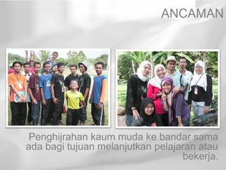 ANCAMAN




 Penghijrahan kaum muda ke bandar sama
ada bagi tujuan melanjutkan pelajaran atau
                                  bekerja.
 