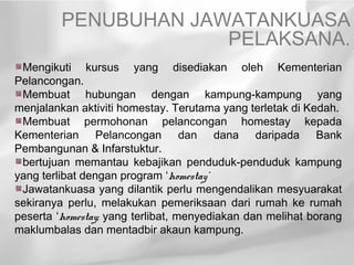 PENUBUHAN JAWATANKUASA
                      PELAKSANA.
 Mengikuti kursus yang disediakan oleh Kementerian
Pelancongan.
 Membuat hubungan dengan kampung-kampung yang
menjalankan aktiviti homestay. Terutama yang terletak di Kedah.
 Membuat permohonan pelancongan homestay kepada
Kementerian Pelancongan dan dana daripada Bank
Pembangunan & Infarstuktur.
 bertujuan memantau kebajikan penduduk-penduduk kampung
yang terlibat dengan program ‘homestay’
 Jawatankuasa yang dilantik perlu mengendalikan mesyuarakat
sekiranya perlu, melakukan pemeriksaan dari rumah ke rumah
peserta ‘homestay; yang terlibat, menyediakan dan melihat borang
maklumbalas dan mentadbir akaun kampung.
 