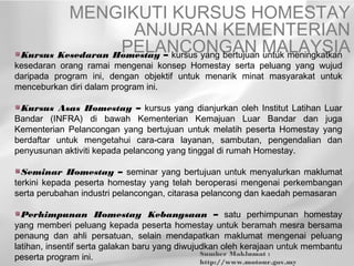 MENGIKUTI KURSUS HOMESTAY
                     ANJURAN KEMENTERIAN
                   PELANCONGAN MALAYSIA
 Kursus Kesedaran Homestay – kursus yang bertujuan untuk meningkatkan
kesedaran orang ramai mengenai konsep Homestay serta peluang yang wujud
daripada program ini, dengan objektif untuk menarik minat masyarakat untuk
menceburkan diri dalam program ini.

 Kursus Asas Homestay – kursus yang dianjurkan oleh Institut Latihan Luar
Bandar (INFRA) di bawah Kementerian Kemajuan Luar Bandar dan juga
Kementerian Pelancongan yang bertujuan untuk melatih peserta Homestay yang
berdaftar untuk mengetahui cara-cara layanan, sambutan, pengendalian dan
penyusunan aktiviti kepada pelancong yang tinggal di rumah Homestay.

  Seminar Homestay – seminar yang bertujuan untuk menyalurkan maklumat
terkini kepada peserta homestay yang telah beroperasi mengenai perkembangan
serta perubahan industri pelancongan, citarasa pelancong dan kaedah pemasaran

  Perhimpunan Homestay Kebangsaan – satu perhimpunan homestay
yang memberi peluang kepada peserta homestay untuk beramah mesra bersama
penaung dan ahli persatuan, selain mendapatkan maklumat mengenai peluang
latihan, insentif serta galakan baru yang diwujudkan oleh kerajaan untuk membantu
                                                Sumber Maklumat :
peserta program ini.                            http://www.motour.gov.my
 