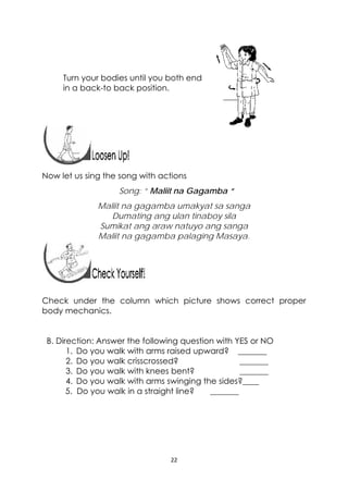 22 
 
Turn your bodies until you both end
in a back-to back position.
 
 
 
Now let us sing the song with actions
Song: “ Maliit na Gagamba “
Maliit na gagamba umakyat sa sanga
Dumating ang ulan tinaboy sila
Sumikat ang araw natuyo ang sanga
Maliit na gagamba palaging Masaya.
 
Check under the column which picture shows correct proper
body mechanics.
B. Direction: Answer the following question with YES or NO
1. Do you walk with arms raised upward? _______
2. Do you walk crisscrossed? _______
3. Do you walk with knees bent? _______
4. Do you walk with arms swinging the sides?____
5. Do you walk in a straight line? _______
 
 
 