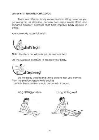 34 
 
Lesson 6: STRETCHING CHALLENGE
There are different body movements in sitting. Now, as you
go along: let us describe, perform and enjoy simple static and
dynamic flexibility exercises that help improve body posture in
sitting.
Are you ready to participate?
 
 
Note: Your teacher will assist you in every activity
Do the warm up exercises to prepare your body.
 
Do the body shapes and sitting actions that you learned
from the previous lesson while singing
Lubi-lubi. Each position should be done in 4 counts.
 