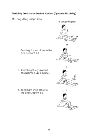 39 
 
Flexibility Exercise on Seated Position (Dynamic Flexibility)
SP: Long sitting rest position
a. Bend right knee close to the
Chest, count 1,2
b. Stretch right leg upward,
toes pointed up, count 3,4
c. Bend right knee close to
the chest, count 5,6
a
b
c
d. Long sitting rest
 