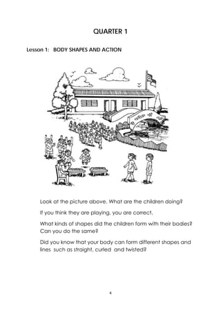 4 
 
QUARTER 1
Lesson 1: BODY SHAPES AND ACTION
Look at the picture above. What are the children doing?
If you think they are playing, you are correct.
What kinds of shapes did the children form with their bodies?
Can you do the same?
Did you know that your body can form different shapes and
lines such as straight, curled and twisted?
 