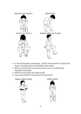 52 
 
 In the illustrations presented, which movements or exercises
show conditioning and flexibility exercises?
 Which movement or exercise shows non-conditioning
flexibility exercise?
 Which body parts are stretched?
 Can you perform this kind of movement?
WING STRETCHING STRETCHING
SEATED TOE TOUCH
 
BEAR HUG
CROSS LEG STRETCH
 
RUN/MARCH IN PLACE
 