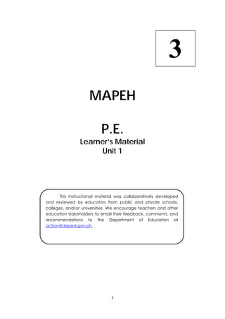 1 
 
 
MAPEH
P.E.
Learner’s Material
Unit 1
  This instructional material was collaboratively developed
and reviewed by educators from public and private schools,
colleges, and/or universities. We encourage teachers and other
education stakeholders to email their feedback, comments, and
recommendations to the Department of Education at
action@deped.gov.ph.
3
 