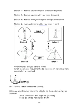 10 
 
Station 1 – Form a circle with your arms raised upward
Station 2 – Form a square with your arms sideward
Station 3 – Form a triangle with your arms placed in front
Station 4 - Form a diamond with your arms in front
What shapes did you able to form?
What locomotor movements did you use in traveling from
one station to another?
 
 
 
Let’s have a Follow the Leader activity.
Listen. As your teacher blows the whistle, do the action as fast as
you can.
Once stand with feet together (parallel)
Twice do stride stand (stand with
 
 