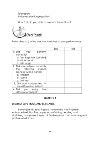 11 
 
feet apart)
thrice do side lunge position
How fast did you able to execute the actions?
Put a check (√) in the box that matches to your performance.
Yes No
1. Did you perform
correctly?
a. feet together (parallel)
b. stride stand
c. side lunge
2. Did you perform correctly
the following shapes
alone or with a partner
a. straight
b. curve
c. twisted
3. Did you cooperated in
the different activities?
4. Did you enjoy the
different activities?
QUARTER 1
Lesson 2: LET’S MOVE AND BE FLEXIBLE!
Bending and stretching are movements that improve
enhance flexibility. The proper way of doing bending and
stretching can prevent injury. A flexible person can assume good
posture at all times.
 
 
 