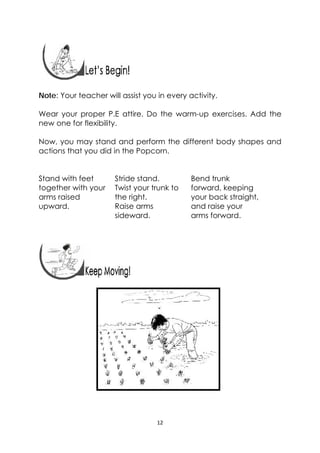 12 
 
 
 
 
Note: Your teacher will assist you in every activity.
Wear your proper P.E attire. Do the warm-up exercises. Add the
new one for flexibility.
Now, you may stand and perform the different body shapes and
actions that you did in the Popcorn.
Stand with feet
together with your
arms raised
upward.
Stride stand.
Twist your trunk to
the right.
Raise arms
sideward.
Bend trunk
forward, keeping
your back straight,
and raise your
arms forward.
   
 