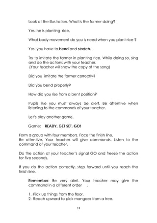 13 
 
Look at the illustration. What is the farmer doing?
Yes, he is planting rice.
What body movement do you is need when you plant rice ?
Yes, you have to bend and stretch.
Try to imitate the farmer in planting rice. While doing so, sing
and do the actions with your teacher.
(Your teacher will show the copy of the song)
Did you imitate the farmer correctly?
Did you bend properly?
How did you rise from a bent position?
Pupils like you must always be alert. Be attentive when
listening to the commands of your teacher.
Let’s play another game.
Game: READY, GET SET, GO!
Form a group with four members. Face the finish line.
Be attentive. Your teacher will give commands. Listen to the
command of your teacher.
Do the action at your teacher’s signal GO and freeze the action
for five seconds.
If you do the action correctly, step forward until you reach the
finish line.
Remember: Be very alert. Your teacher may give the
command in a different order .
1. Pick up things from the floor.
2. Reach upward to pick mangoes from a tree.
 