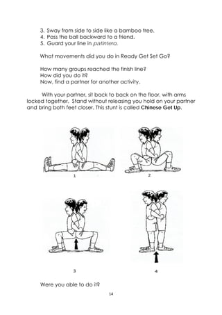 14 
 
3. Sway from side to side like a bamboo tree.
4. Pass the ball backward to a friend.
5. Guard your line in patintero.
What movements did you do in Ready Get Set Go?
How many groups reached the finish line?
How did you do it?
Now, find a partner for another activity.
With your partner, sit back to back on the floor, with arms
locked together. Stand without releasing you hold on your partner
and bring both feet closer. This stunt is called Chinese Get Up.
Were you able to do it?
 