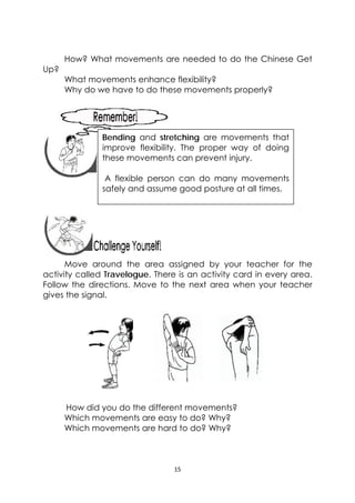 15 
 
How? What movements are needed to do the Chinese Get
Up?
What movements enhance flexibility?
Why do we have to do these movements properly?
 
 
 
 
 
 
 
Move around the area assigned by your teacher for the
activity called Travelogue. There is an activity card in every area.
Follow the directions. Move to the next area when your teacher
gives the signal.
How did you do the different movements?
Which movements are easy to do? Why?
Which movements are hard to do? Why?
 
Bending and stretching are movements that
improve flexibility. The proper way of doing
these movements can prevent injury.
A flexible person can do many movements
safely and assume good posture at all times.
 
 