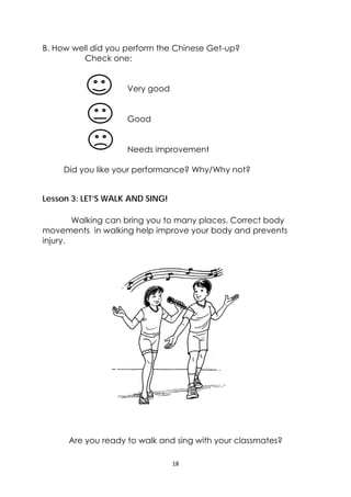 18 
 
B. How well did you perform the Chinese Get-up?
Check one:
Very good
Good
Needs improvement
Did you like your performance? Why/Why not?
Lesson 3: LET’S WALK AND SING!
Walking can bring you to many places. Correct body
movements in walking help improve your body and prevents
injury.
Are you ready to walk and sing with your classmates?
 