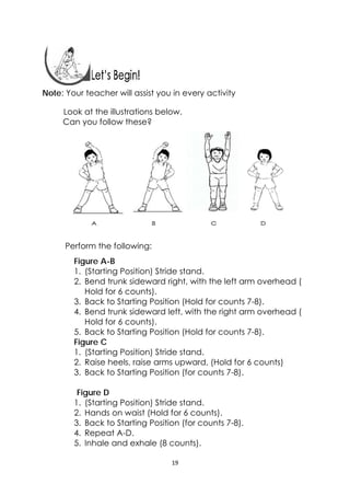 19 
 
 
 
 
Note: Your teacher will assist you in every activity
Look at the illustrations below.
Can you follow these?
Perform the following:
Figure A-B
1. (Starting Position) Stride stand.
2. Bend trunk sideward right, with the left arm overhead (
Hold for 6 counts).
3. Back to Starting Position (Hold for counts 7-8).
4. Bend trunk sideward left, with the right arm overhead (
Hold for 6 counts).
5. Back to Starting Position (Hold for counts 7-8).
Figure C
1. (Starting Position) Stride stand.
2. Raise heels, raise arms upward, (Hold for 6 counts)
3. Back to Starting Position (for counts 7-8).
Figure D
1. (Starting Position) Stride stand.
2. Hands on waist (Hold for 6 counts).
3. Back to Starting Position (for counts 7-8).
4. Repeat A-D.
5. Inhale and exhale (8 counts).
 