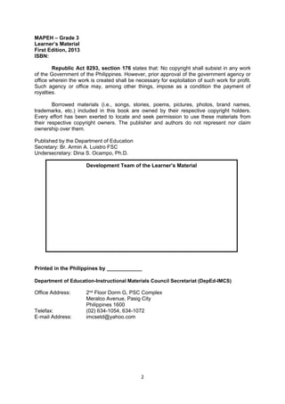 2 
 
MAPEH – Grade 3
Learner’s Material
First Edition, 2013
ISBN:
Republic Act 8293, section 176 states that: No copyright shall subsist in any work
of the Government of the Philippines. However, prior approval of the government agency or
office wherein the work is created shall be necessary for exploitation of such work for profit.
Such agency or office may, among other things, impose as a condition the payment of
royalties.
Borrowed materials (i.e., songs, stories, poems, pictures, photos, brand names,
trademarks, etc.) included in this book are owned by their respective copyright holders.
Every effort has been exerted to locate and seek permission to use these materials from
their respective copyright owners. The publisher and authors do not represent nor claim
ownership over them.
Published by the Department of Education
Secretary: Br. Armin A. Luistro FSC
Undersecretary: Dina S. Ocampo, Ph.D.
Printed in the Philippines by ____________
Department of Education-Instructional Materials Council Secretariat (DepEd-IMCS)
Office Address: 2nd Floor Dorm G, PSC Complex
Meralco Avenue, Pasig City
Philippines 1600
Telefax: (02) 634-1054, 634-1072
E-mail Address: imcsetd@yahoo.com
Development Team of the Learner’s Material
 