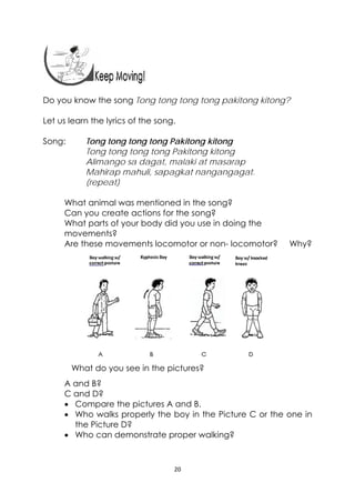 20 
 
Do you know the song Tong tong tong tong pakitong kitong?
Let us learn the lyrics of the song.
Song: Tong tong tong tong Pakitong kitong
Tong tong tong tong Pakitong kitong
Alimango sa dagat, malaki at masarap
Mahirap mahuli, sapagkat nangangagat.
(repeat)
What animal was mentioned in the song?
Can you create actions for the song?
What parts of your body did you use in doing the
movements?
Are these movements locomotor or non- locomotor? Why?
What do you see in the pictures?
A and B?
C and D?
 Compare the pictures A and B.
 Who walks properly the boy in the Picture C or the one in
the Picture D?
 Who can demonstrate proper walking?
 
