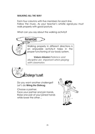21 
 
WALKING ALL THE WAY
Form four columns with five members for each line.
Follow the music. As your teacher’s whistle signal,you must
walk properly with good posture.
What can you say about the walking activity?
 
 
 
 
 
 
 
Do you want another challenge?
Let’s do Wring the Dishrag
Choose a partner.
Face your partner and join hands.
Raise one pair of your joined hands
while lower the other ..
 
Walking properly in different directions is
an enjoyable activity.It helps in the
proper functioning of our body system.
Values infusion:Patience and
discipline are important when playing
with classmates.
 
 