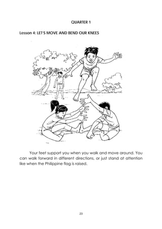 23 
 
QUARTER 1
Lesson 4: LET’S MOVE AND BEND OUR KNEES
Your feet support you when you walk and move around. You
can walk forward in different directions, or just stand at attention
like when the Philippine flag is raised.
‐
 