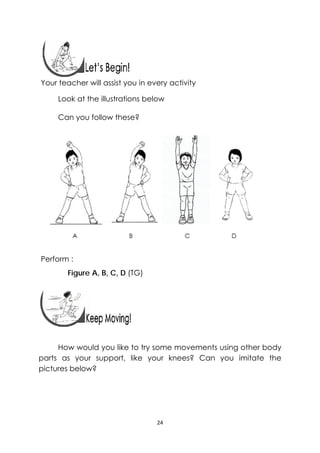 24 
 
 
 
Your teacher will assist you in every activity
Look at the illustrations below
Can you follow these?
Perform :
Figure A, B, C, D (TG)
 
 
 
How would you like to try some movements using other body
parts as your support, like your knees? Can you imitate the
pictures below?
 