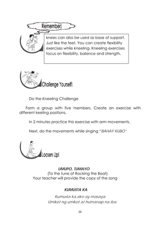 26 
 
 
 
 
 
 
 
Do the Kneeling Challenge
Form a group with five members. Create an exercise with
different keeling positions.
In 2 minutes practice this exercise with arm movements.
Next, do the movements while singing “BAHAY KUBO”.
 
 
UMUPO, TUMAYO
(To the tune of Rocking the Boat)
Your teacher will provide the copy of the song
KUMUSTA KA
Kumusta ka,ako ay masaya
Umikot ng umikot at humanap na iba
knees can also be used as base of support.
Just like the feet. You can create flexibility
exercises while kneeling. Kneeling exercises
focus on flexibility, balance and strength.
 
 