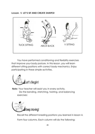 28 
 
Lesson: 5 LET’S SIT AND CREATE SHAPES!
You have performed conditioning and flexibility exercises
that improve your body posture. In this lesson ,you will learn
different sitting positions with correct body mechanics. Enjoy
participating in these simple activities.
 
 
Note: Your teacher will assist you in every activity,
Do the bending, stretching, twisting, and balancing
exercises:
 
Recall the different kneeling positions you learned in lesson 4.
Form four columns. Each column will do the following:
 