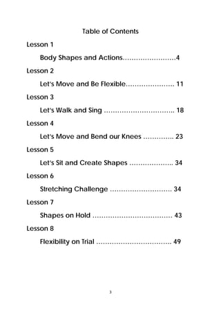3 
 
Table of Contents
Lesson 1
Body Shapes and Actions……………………4
Lesson 2
Let’s Move and Be Flexible…………………. 11
Lesson 3
Let’s Walk and Sing ………………………….. 18
Lesson 4
Let’s Move and Bend our Knees ………….. 23
Lesson 5
Let’s Sit and Create Shapes ……………….. 34
Lesson 6
Stretching Challenge ………………………. 34
Lesson 7
Shapes on Hold ……………………………… 43
Lesson 8
Flexibility on Trial ……………………………. 49
 