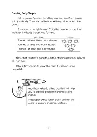 31 
 
Creating Body Shapes
Join a group. Practice the sitting positions and form shapes
with your body. You may do it alone, with a partner or with the
group.
Rate your accomplishment. Color the number of suns that
matches the body shapes you formed.
Activities Scores
Formed at least three body shapes
Formed at least two body shapes
Formed at least one body shape
Now, that you have done the different sitting positions, answer
this question.
Why is it important to know the basic l sitting positions
properly?
 
 
 
 
 
 
 
 
 
 
Knowing the basic sitting positions will help
you to explore different movements and
shapes.
The proper execution of each position will
improve posture or correct defects.
 
