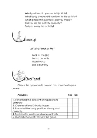 33 
 
What position did you use in Hip Walk?
What body shapes did you form in this activity?
What different movements did you make?
Did you do the activity correctly?
Did you enjoy the activity?
 
 
 
 
 
Let’s sing “Look at Me”
Look at me (2x)
I am a butterfly
I can fly (4x)
Like a butterfly
Check the appropriate column that matches to your
answer.
Activities Yes No
1. Performed the different sitting positions
correctly
2. Creates at least 3 body shapes
3. Executed the body positions clearly and
correctly
4. Participates in relay and races actively
5. Worked cooperatively with the group
 
 
 